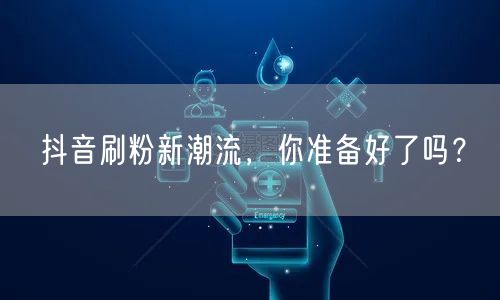 抖音刷粉新潮流，你准备好了吗？