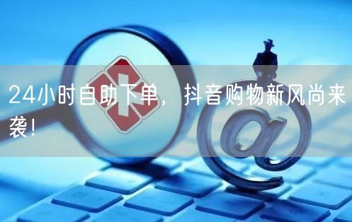 24小时自助下单，抖音购物新风尚来袭！
