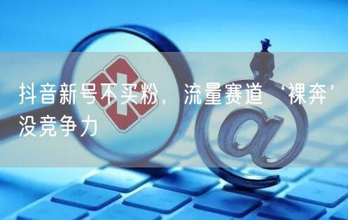 抖音新号不买粉，流量赛道‘裸奔’没竞争力