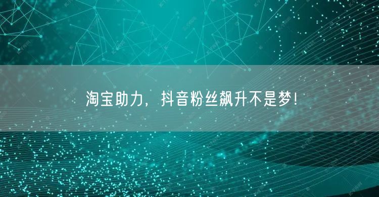 淘宝助力，抖音粉丝飙升不是梦！