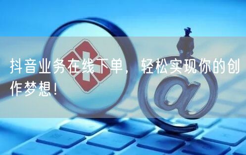 抖音业务在线下单，轻松实现你的创作梦想！