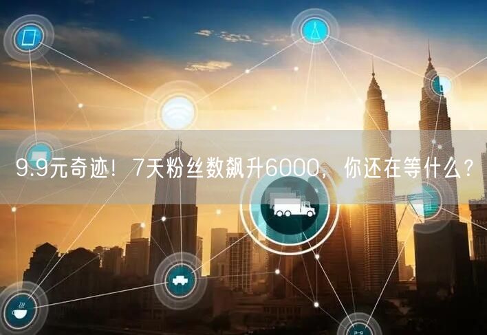 9.9元奇迹！7天粉丝数飙升6000，你还在等什么？