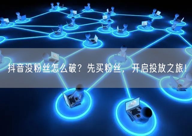 抖音没粉丝怎么破？先买粉丝，开启投放之旅！