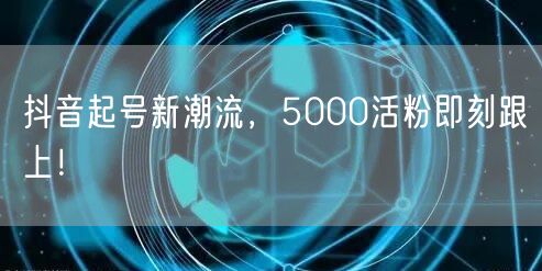 抖音起号新潮流，5000活粉即刻跟上！