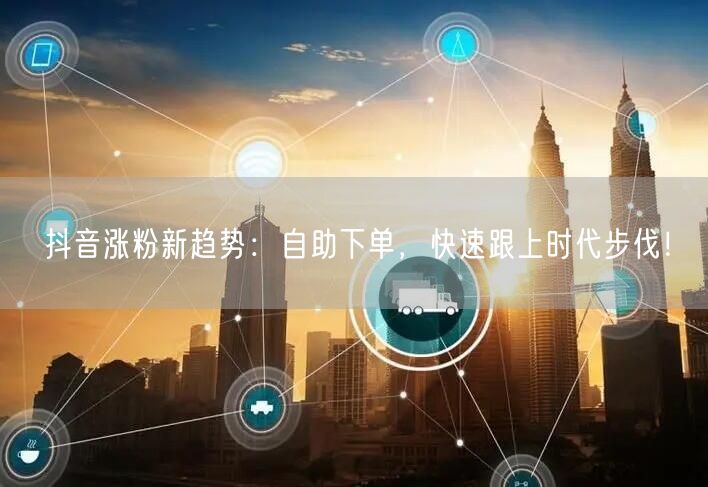 抖音涨粉新趋势：自助下单，快速跟上时代步