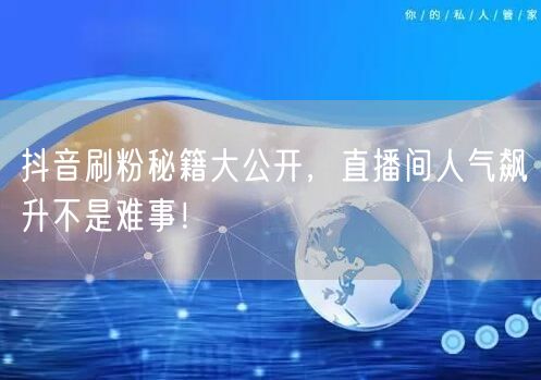 抖音刷粉秘籍大公开，直播间人气飙升不是难事！
