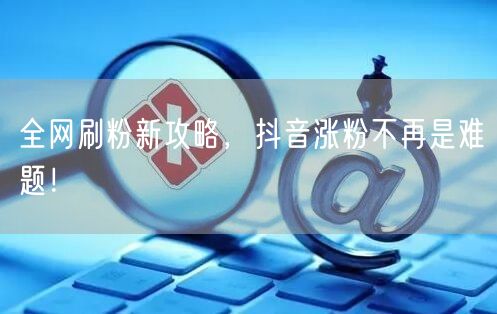 全网刷粉新攻略，抖音涨粉不再是难题！