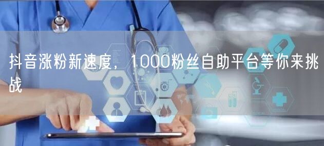 抖音涨粉新速度，1000粉丝自助平台等你来挑战