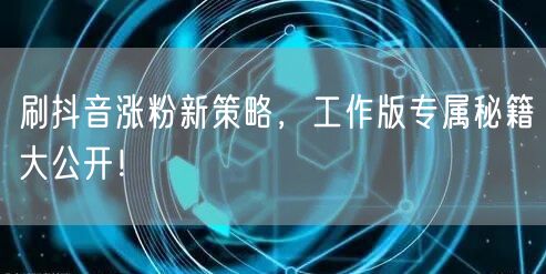 刷抖音涨粉新策略，工作版专属秘籍大公开！
