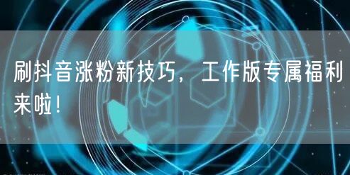 刷抖音涨粉新技巧，工作版专属福利来啦！