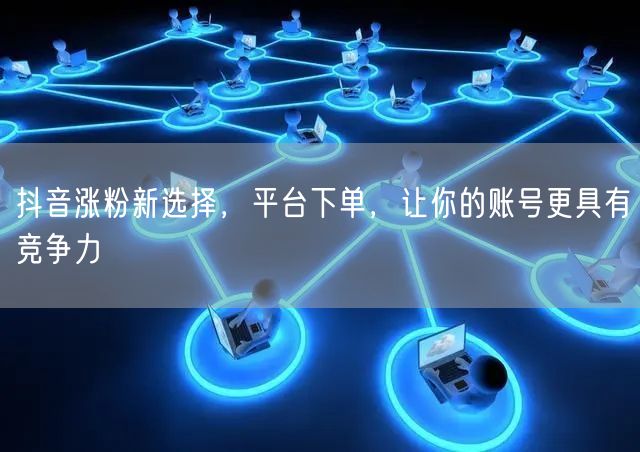 抖音涨粉新选择，平台下单，让你的账号更具有竞争力