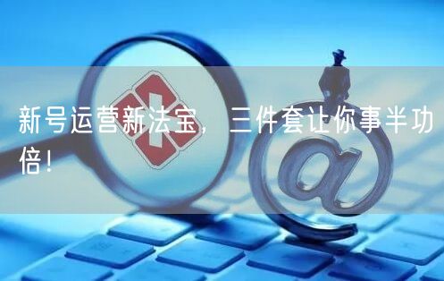 新号运营新法宝，三件套让你事半功倍！