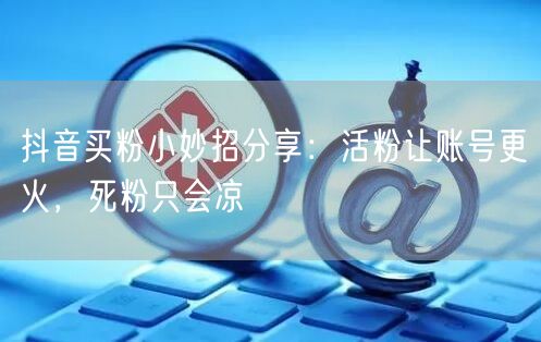 抖音买粉小妙招分享：活粉让账号更火，死粉只会凉