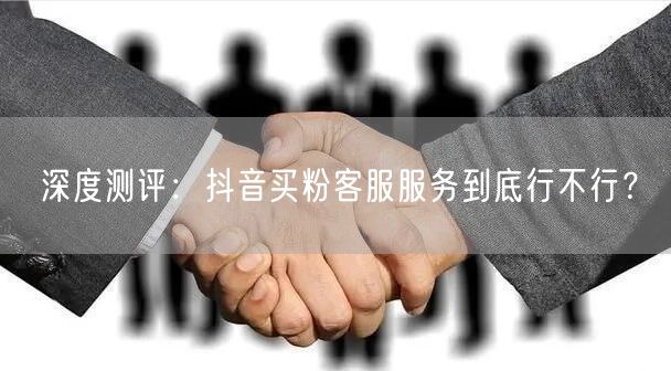 深度测评：抖音买粉客服服务到底行不行？