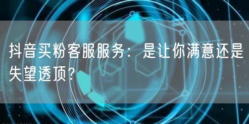 抖音买粉客服服务：是让你满意还是失望透顶？