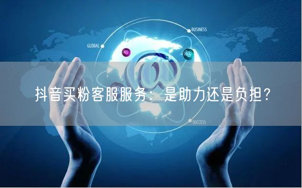 抖音买粉客服服务：是助力还是负担？