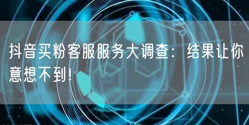 抖音买粉客服服务大调查：结果让你意想不到！