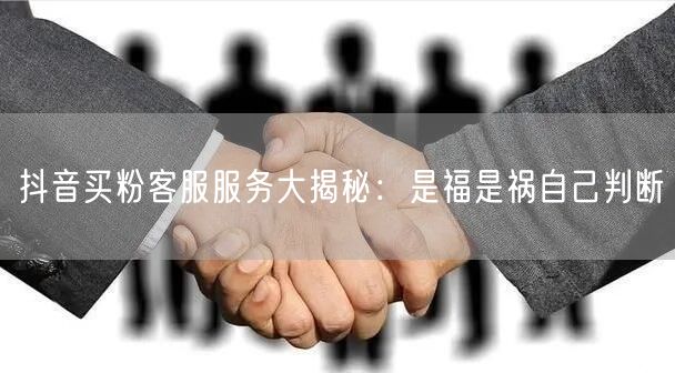 抖音买粉客服服务大揭秘：是福是祸自己判断