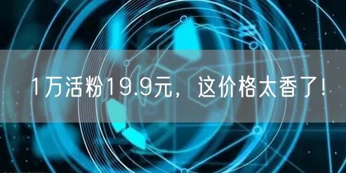 1万活粉19.9元，这价格太香了！