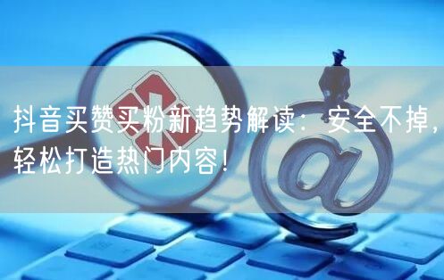 抖音买赞买粉新趋势解读：安全不掉，轻松打造热门内容！