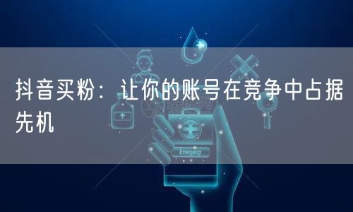 抖音买粉：让你的账号在竞争中占据先机