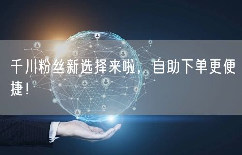 千川粉丝新选择来啦，自助下单更便捷！