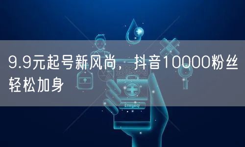 9.9元起号新风尚，抖音10000粉丝轻松加身