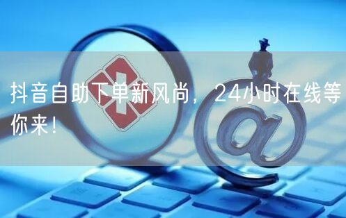 抖音自助下单新风尚，24小时在线等你来！