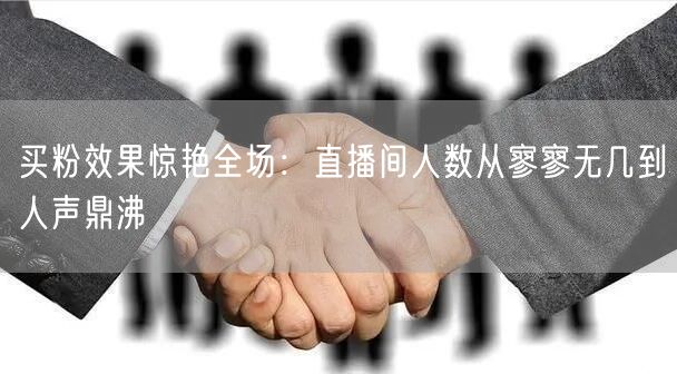 买粉效果惊艳全场：直播间人数从寥寥无几到人声鼎沸