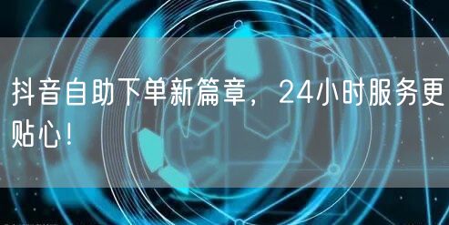 抖音自助下单新篇章，24小时服务更贴心！