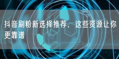 抖音刷粉新选择推荐，这些资源让你更靠谱