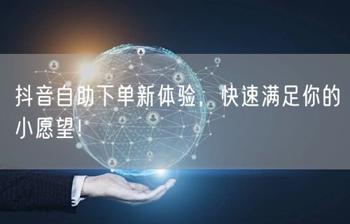 抖音自助下单新体验，快速满足你的小愿望！