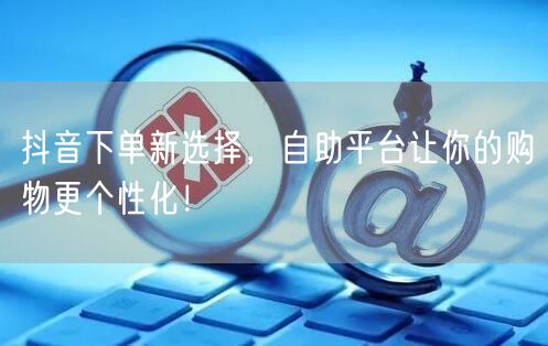 抖音下单新选择，自助平台让你的购物更个性化！
