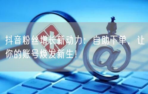 抖音粉丝增长新动力：自助下单，让你的账号焕发新生！