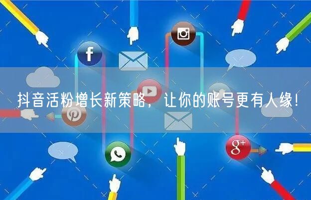 抖音活粉增长新策略，让你的账号更有人缘！