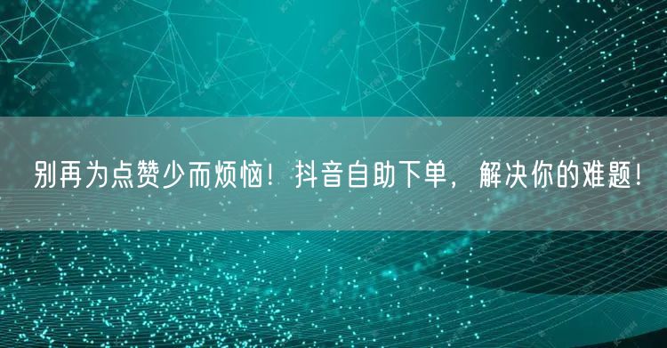 别再为点赞少而烦恼！抖音自助下单，解决你的难题！