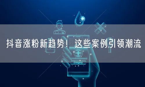 抖音涨粉新趋势！这些案例引领潮流