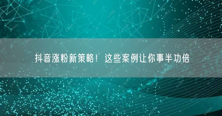 抖音涨粉新策略！这些案例让你事半功倍