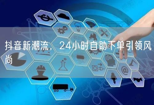 抖音新潮流，24小时自助下单引领风尚