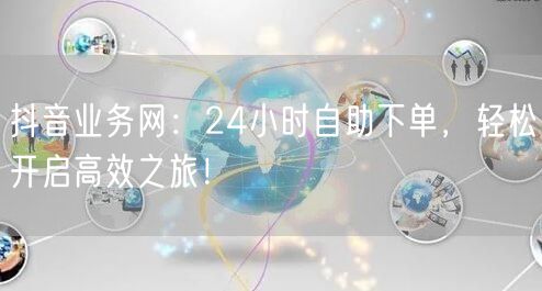 抖音业务网：24小时自助下单，轻松开启高效之旅！