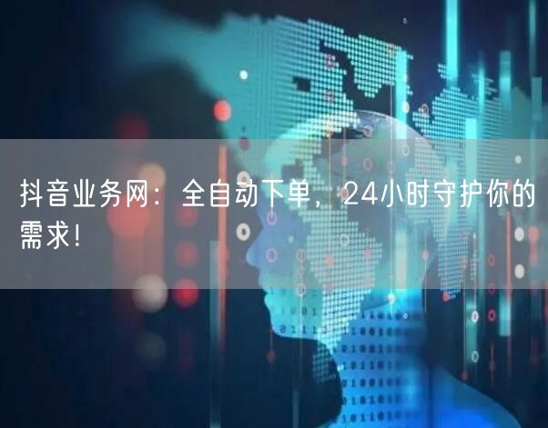 抖音业务网：全自动下单，24小时守护你的需求！
