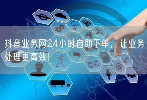 抖音业务网24小时自助下单，让业务处理更高效！