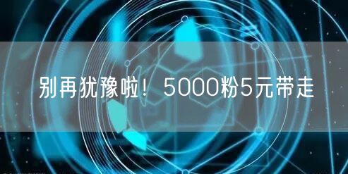 别再犹豫啦！5000粉5元带走