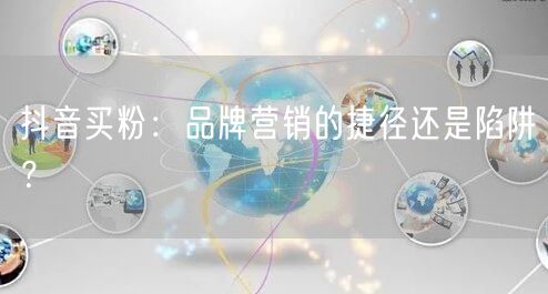 抖音买粉：品牌营销的捷径还是陷阱？