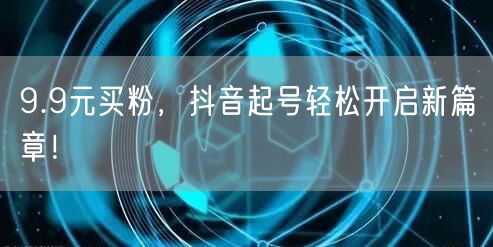 9.9元买粉，抖音起号轻松开启新篇章！