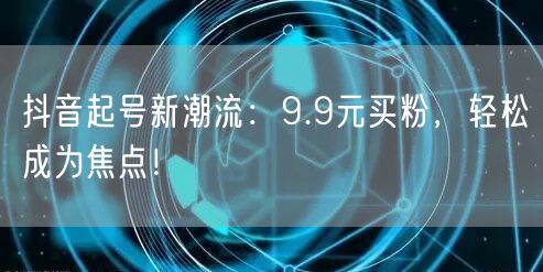 抖音起号新潮流：9.9元买粉，轻松成为焦点！