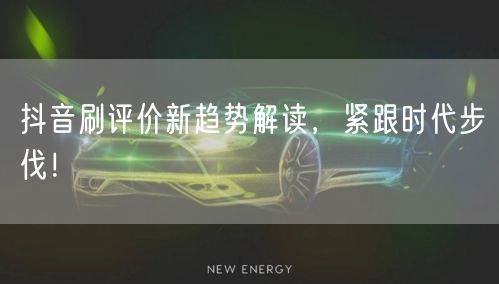 抖音刷评价新趋势解读，紧跟时代步伐！