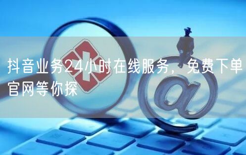 抖音业务24小时在线服务，免费下单官网等你探