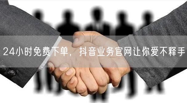 24小时免费下单，抖音业务官网让你爱不释手