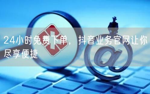 24小时免费下单，抖音业务官网让你尽享便捷